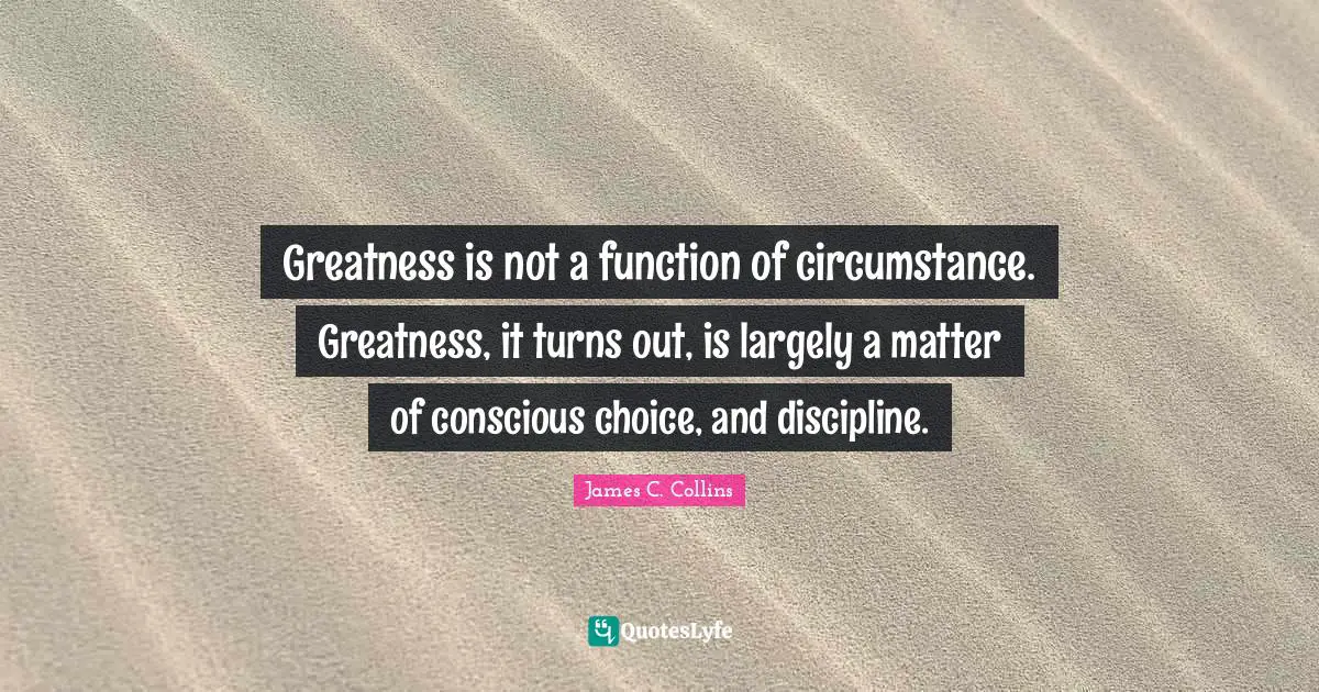 Function Quotes: "Greatness is not a function of circumstance. Greatness, it turns out, is largely a matter of conscious choice, and discipline."