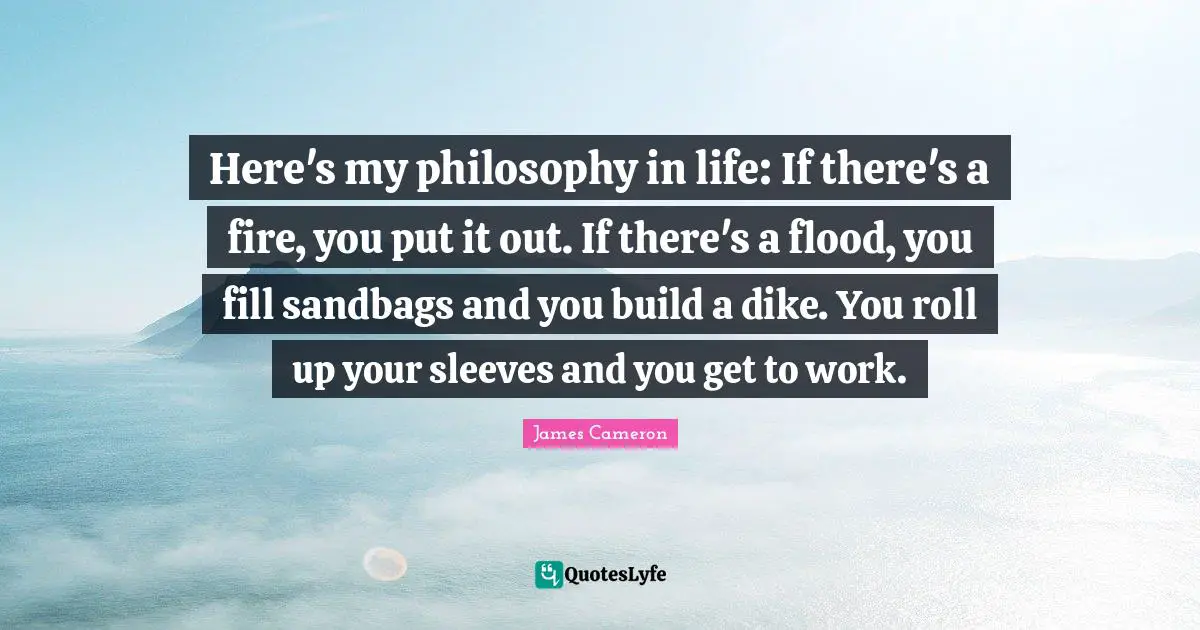 Life Philosophy Quotes: "Here's my philosophy in life: If there's a fire, you put it out. If there's a flood, you fill sandbags and you build a dike. You roll up your sleeves and you get to work."
