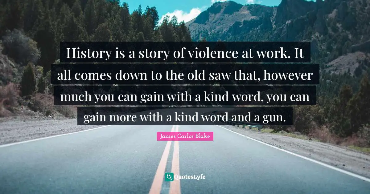 History is a story of violence at work. It all comes down to the old saw that, however much you can gain with a kind word, you can gain more with a kind word and a gun.