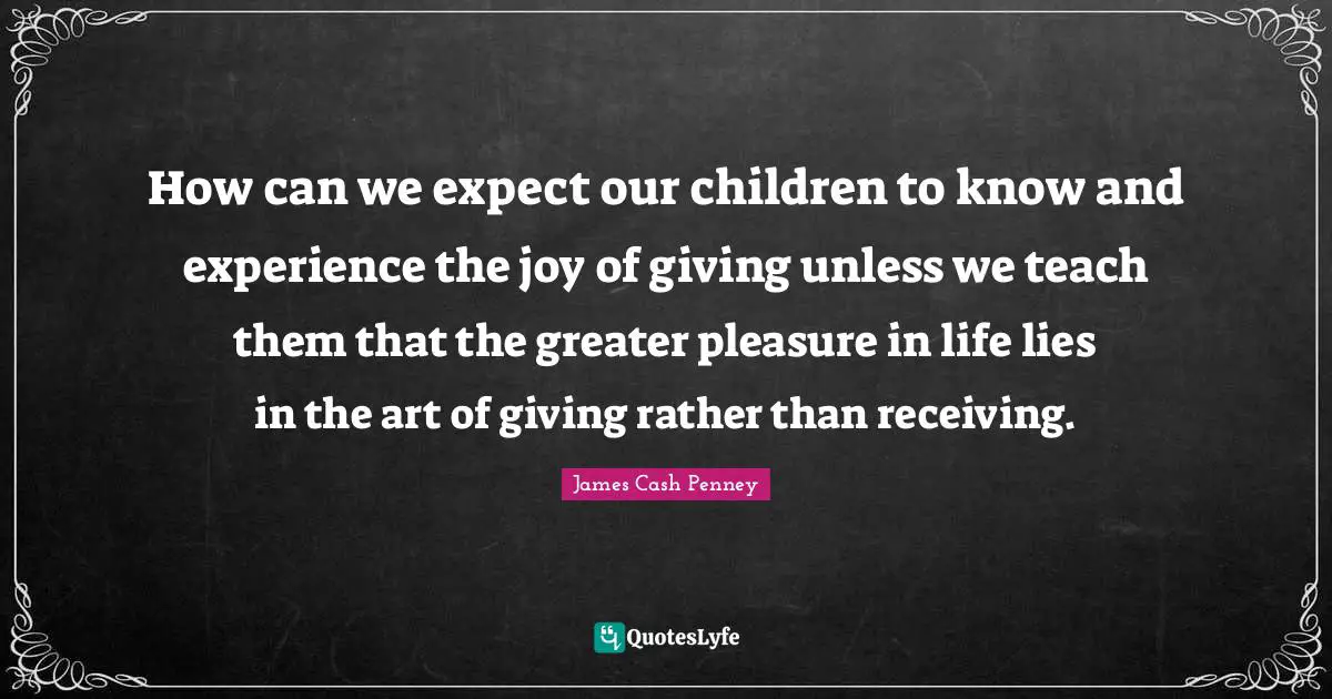 James Cash Penney Quotes: "How can we expect our children to know and experience the joy of giving unless we teach them that the greater pleasure in life lies in the art of giving rather than receiving."