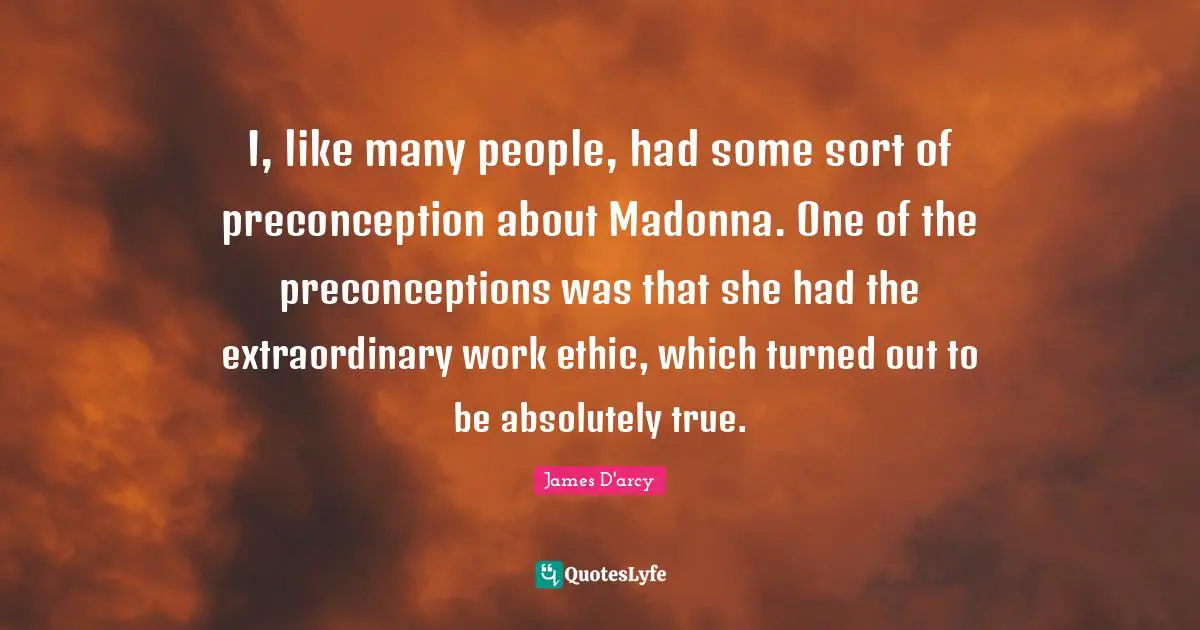 I, like many people, had some sort of preconception about Madonna. One of the preconceptions was that she had the extraordinary work ethic, which turned out to be absolutely true.