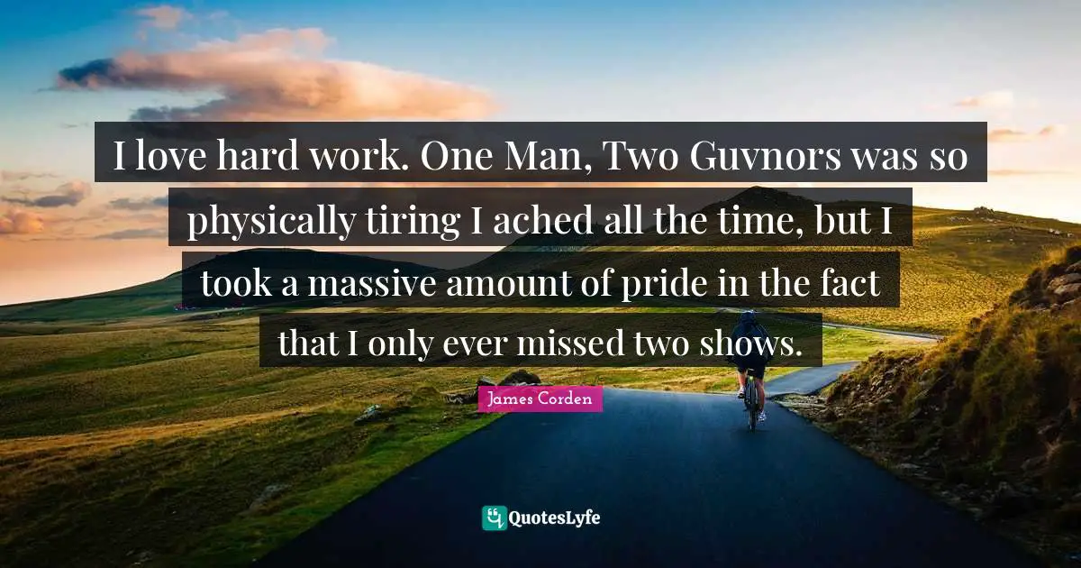 I love hard work. One Man, Two Guvnors was so physically tiring I ached all the time, but I took a massive amount of pride in the fact that I only ever missed two shows.