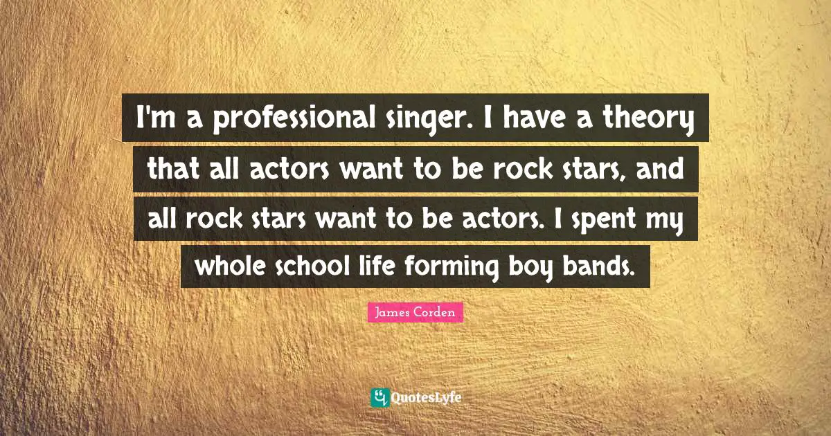 I'm a professional singer. I have a theory that all actors want to be rock stars, and all rock stars want to be actors. I spent my whole school life forming boy bands.