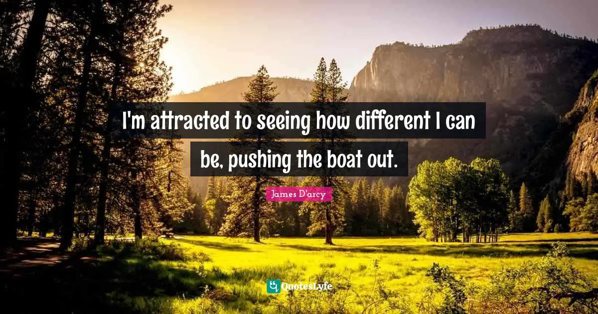 I'm attracted to seeing how different I can be, pushing the boat out.