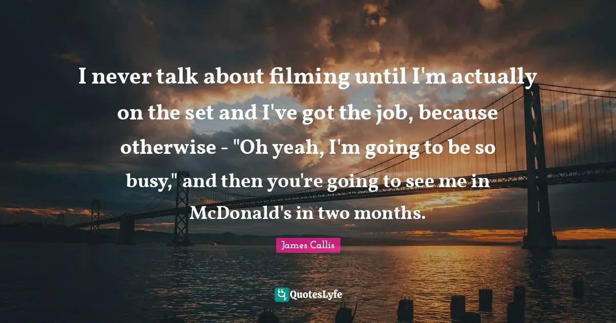 I never talk about filming until I'm actually on the set and I've got the job, because otherwise - "Oh yeah, I'm going to be so busy," and then you're going to see me in McDonald's in two months.