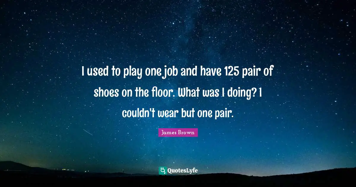 I used to play one job and have 125 pair of shoes on the floor. What was I doing? I couldn't wear but one pair.