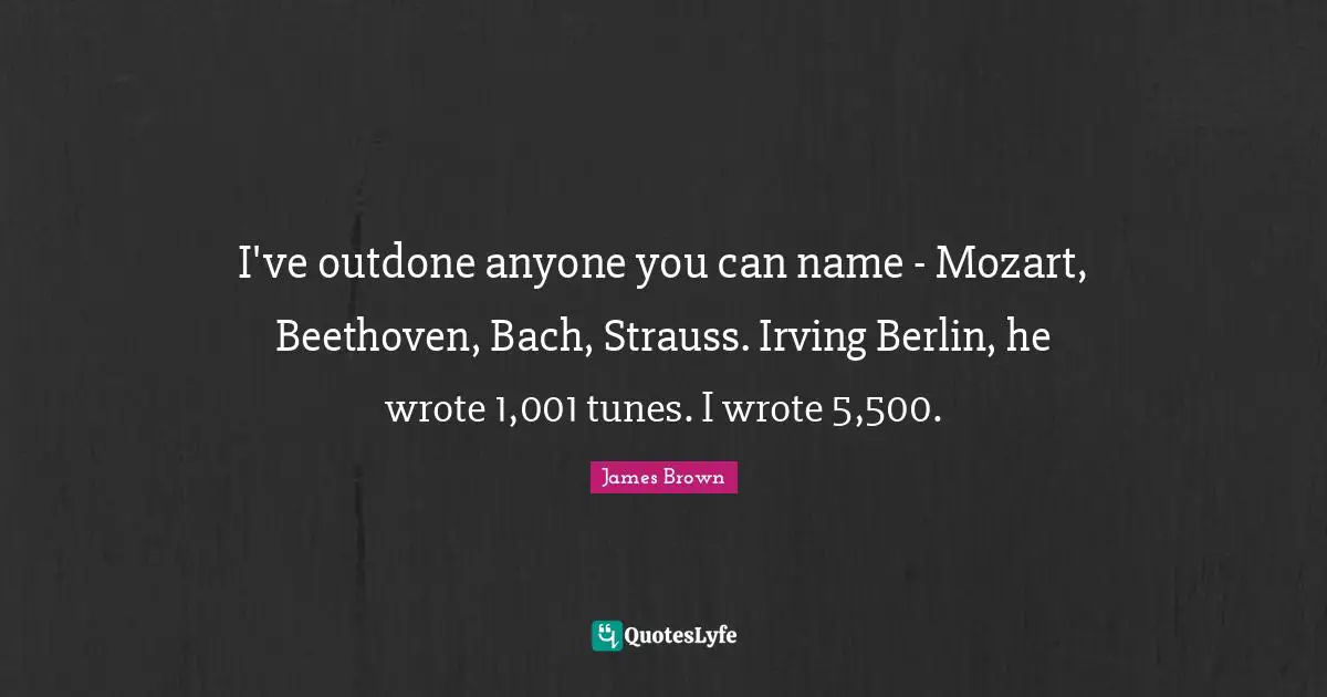 I've outdone anyone you can name - Mozart, Beethoven, Bach, Strauss. Irving Berlin, he wrote 1,001 tunes. I wrote 5,500.
