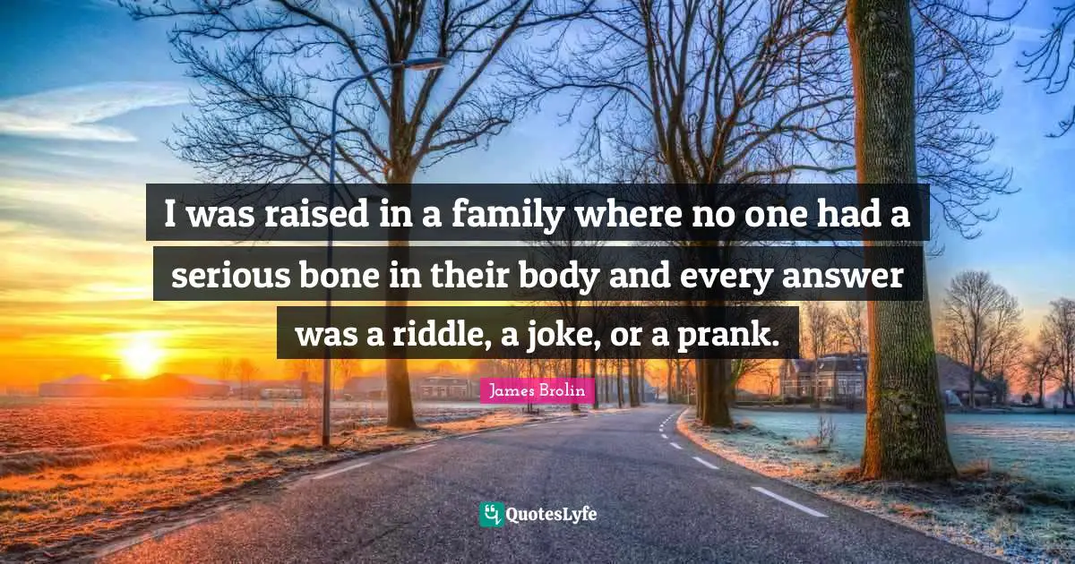 I was raised in a family where no one had a serious bone in their body and every answer was a riddle, a joke, or a prank.