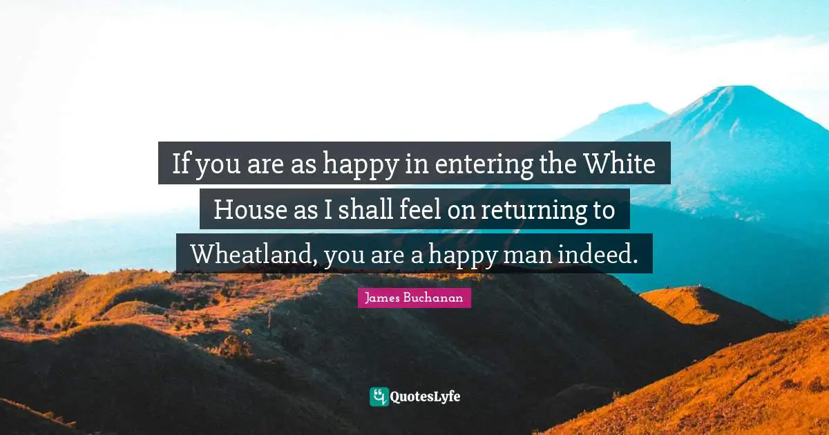 If you are as happy in entering the White House as I shall feel on returning to Wheatland, you are a happy man indeed.