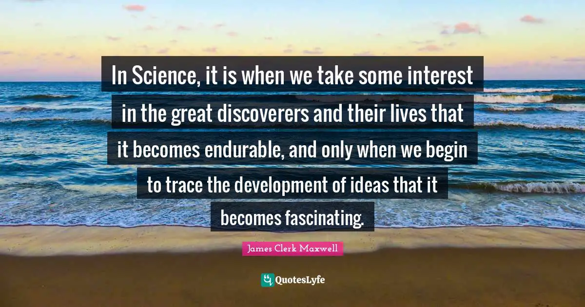 Science Quotes: "In Science, it is when we take some interest in the great discoverers and their lives that it becomes endurable, and only when we begin to trace the development of ideas that it becomes fascinating."