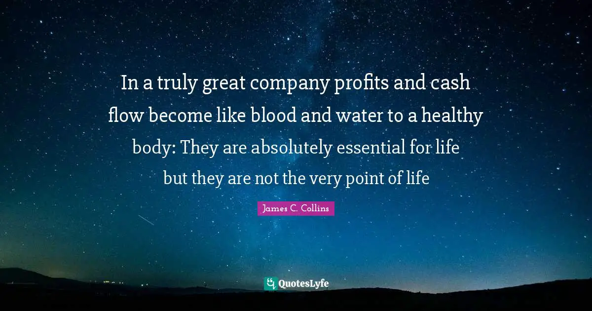 In a truly great company profits and cash flow become like blood and water to a healthy body: They are absolutely essential for life but they are not the very point of life