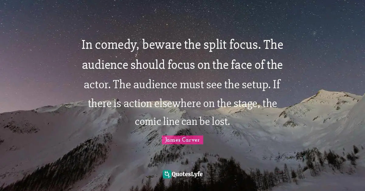 In comedy, beware the split focus. The audience should focus on the face of the actor. The audience must see the setup. If there is action elsewhere on the stage, the comic line can be lost.