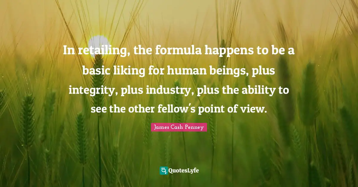 James Cash Penney Quotes: "In retailing, the formula happens to be a basic liking for human beings, plus integrity, plus industry, plus the ability to see the other fellow's point of view."