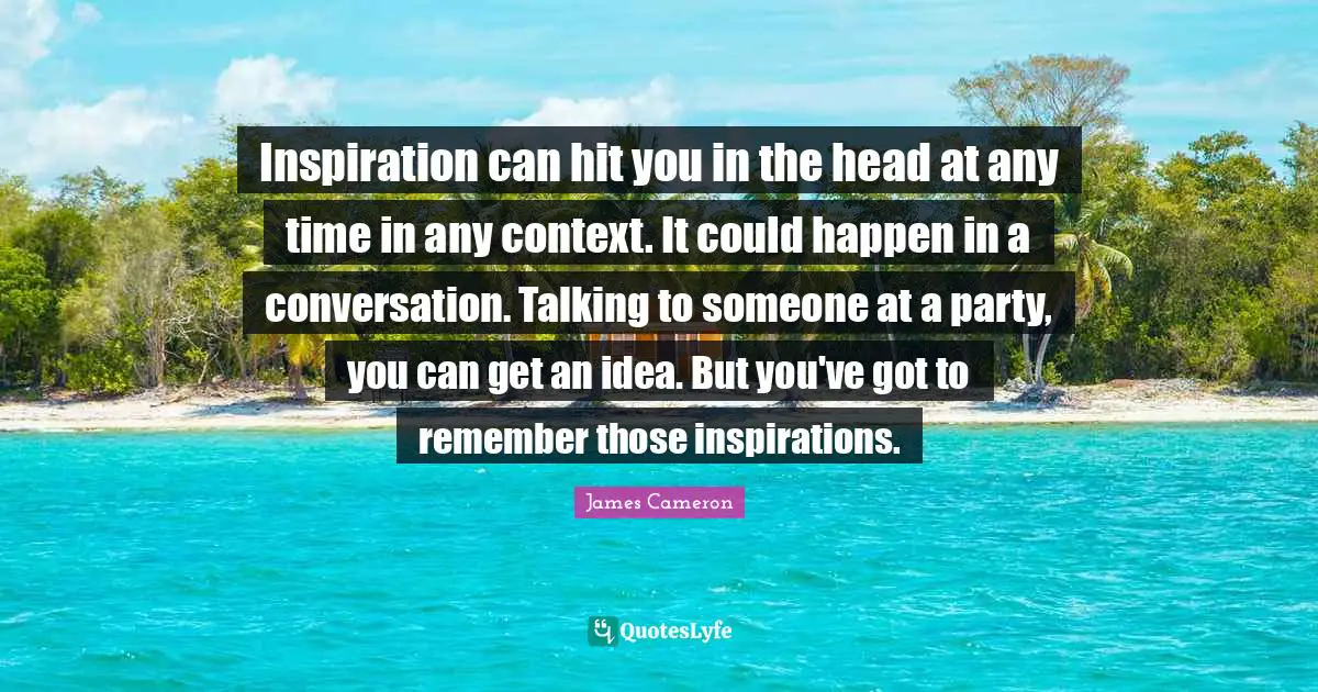 Inspiration can hit you in the head at any time in any context. It could happen in a conversation. Talking to someone at a party, you can get an idea. But you've got to remember those inspirations.