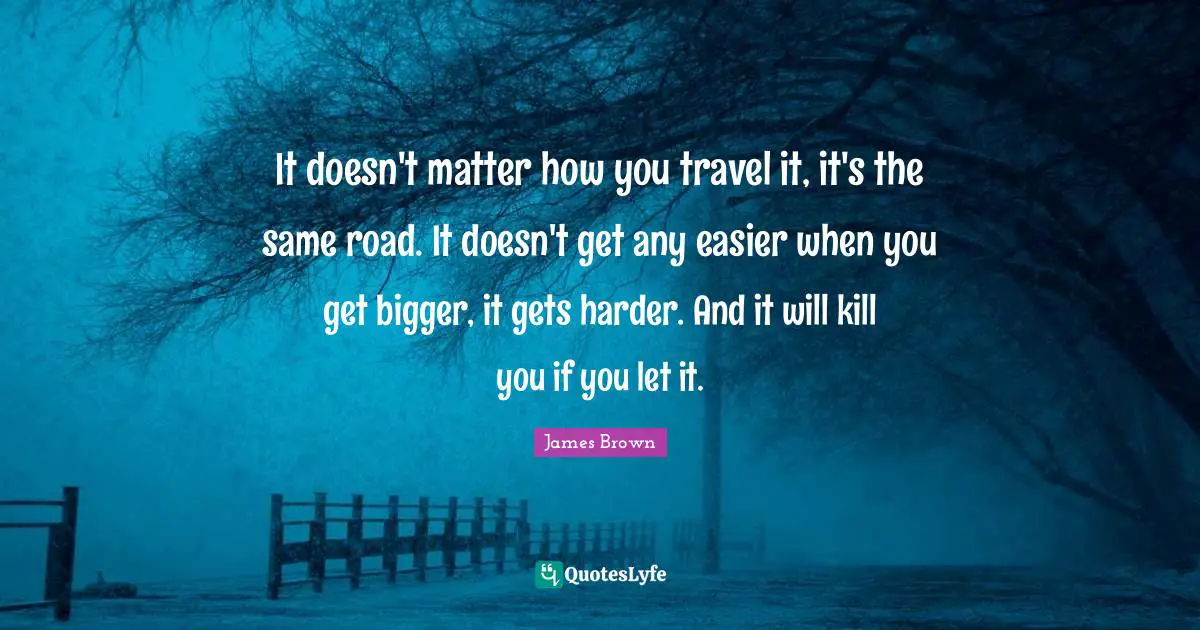 It doesn't matter how you travel it, it's the same road. It doesn't get any easier when you get bigger, it gets harder. And it will kill you if you let it.