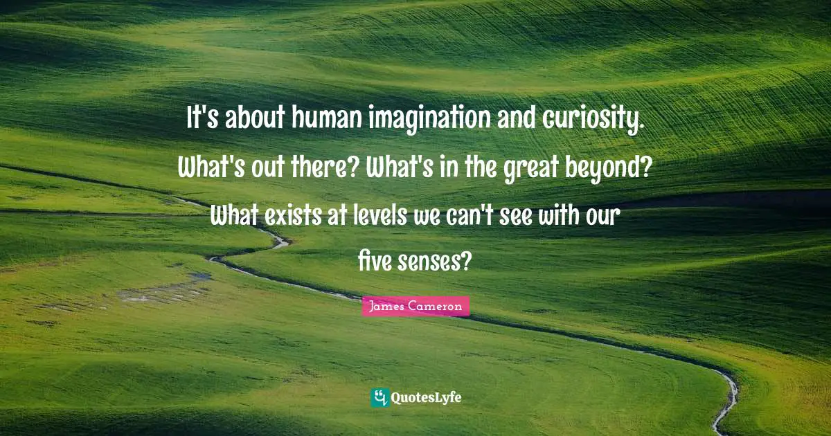 It's about human imagination and curiosity. What's out there? What's in the great beyond? What exists at levels we can't see with our five senses?
