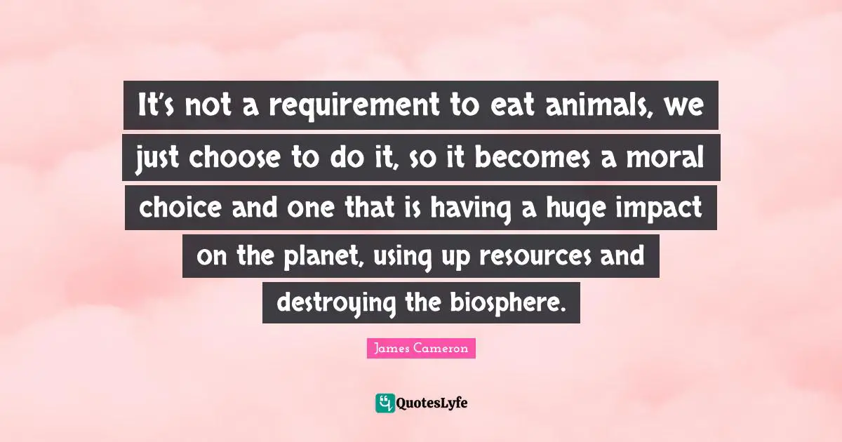 It’s not a requirement to eat animals, we just choose to do it, so it becomes a moral choice and one that is having a huge impact on the planet, using up resources and destroying the biosphere.