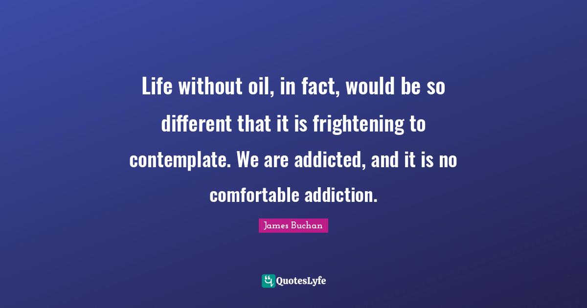Life without oil, in fact, would be so different that it is frightening to contemplate. We are addicted, and it is no comfortable addiction.