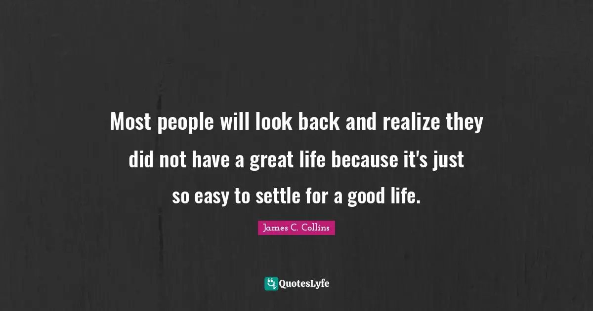 Most people will look back and realize they did not have a great life because it's just so easy to settle for a good life.
