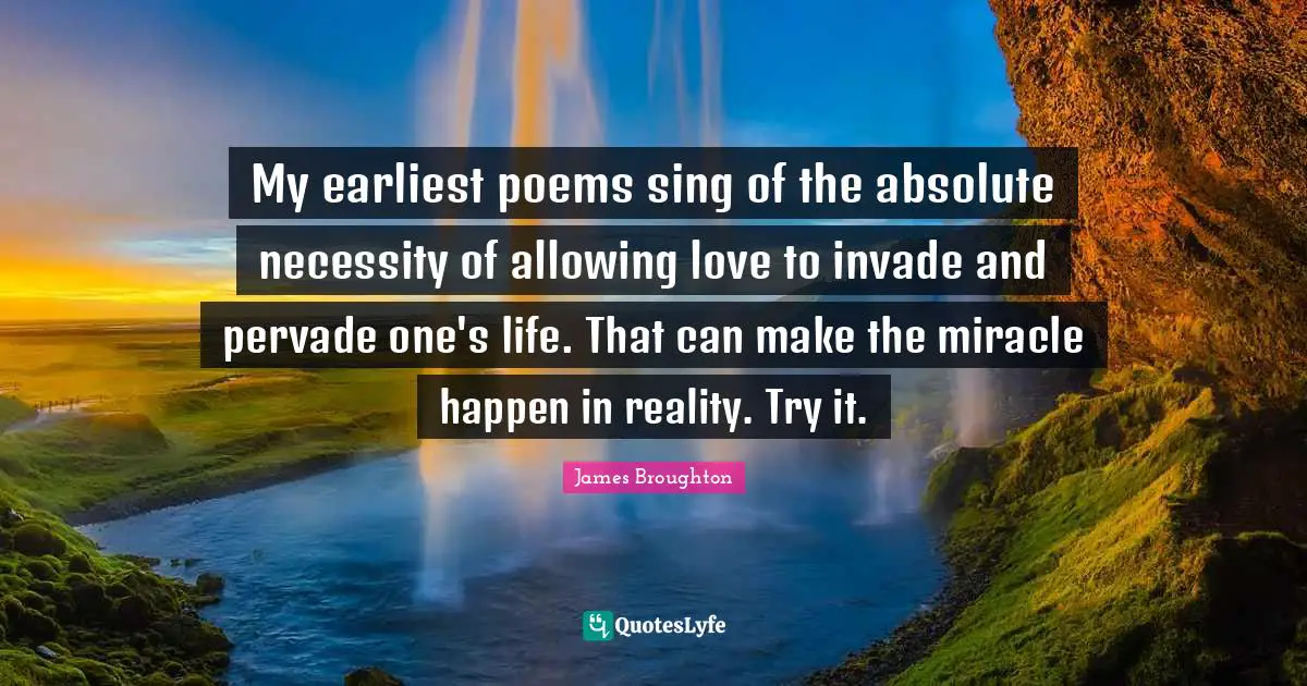 My earliest poems sing of the absolute necessity of allowing love to invade and pervade one's life. That can make the miracle happen in reality. Try it.