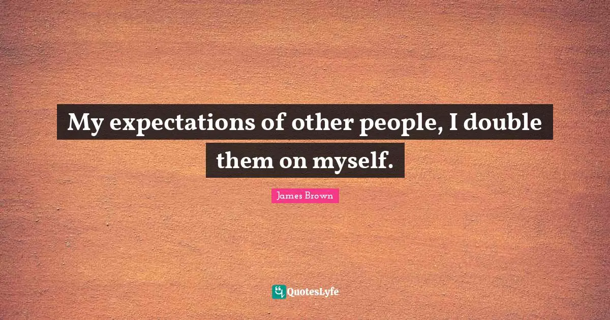 My expectations of other people, I double them on myself.