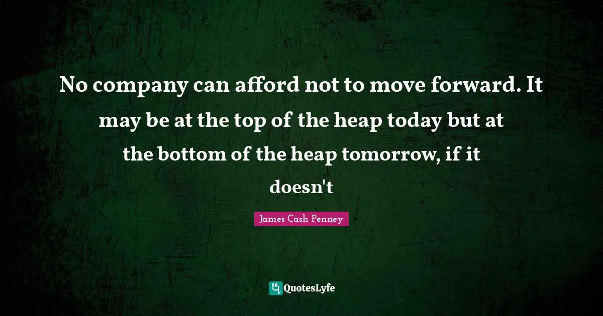 No company can afford not to move forward. It may be at the top of the heap today but at the bottom of the heap tomorrow, if it doesn't