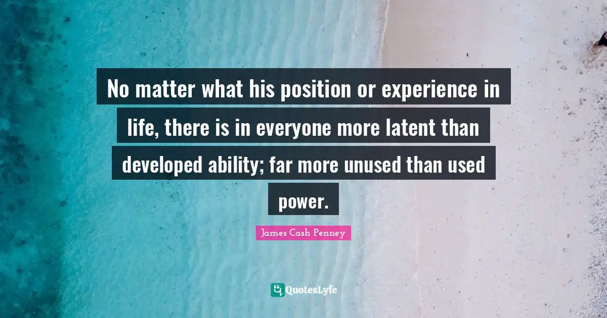 James Cash Penney Quotes: "No matter what his position or experience in life, there is in everyone more latent than developed ability; far more unused than used power."
