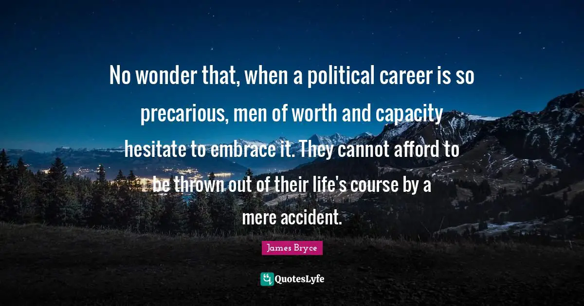 No wonder that, when a political career is so precarious, men of worth and capacity hesitate to embrace it. They cannot afford to be thrown out of their life's course by a mere accident.