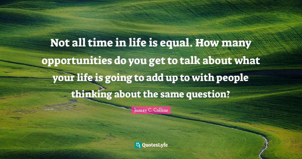 Not all time in life is equal. How many opportunities do you get to talk about what your life is going to add up to with people thinking about the same question?