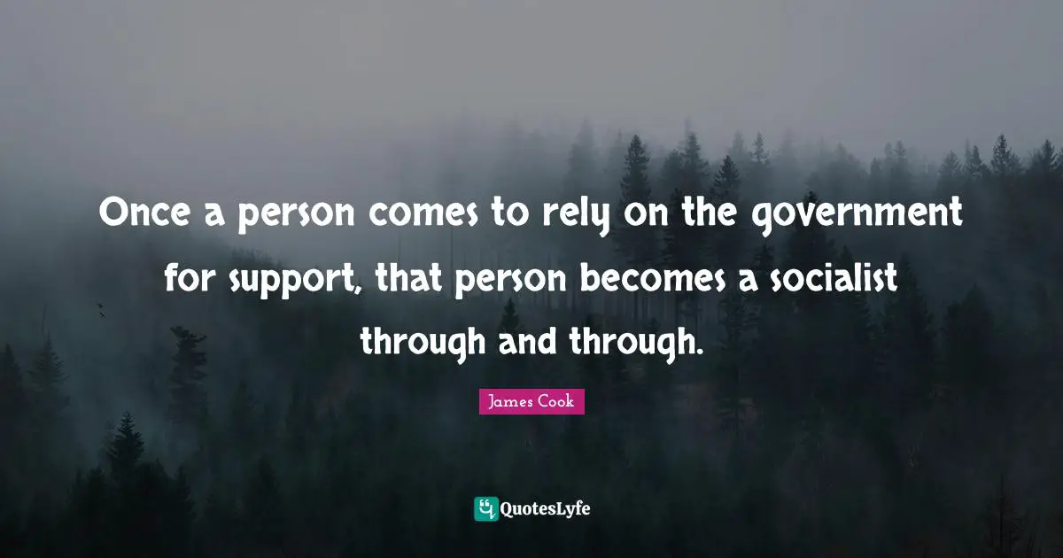 Once a person comes to rely on the government for support, that person becomes a socialist through and through.