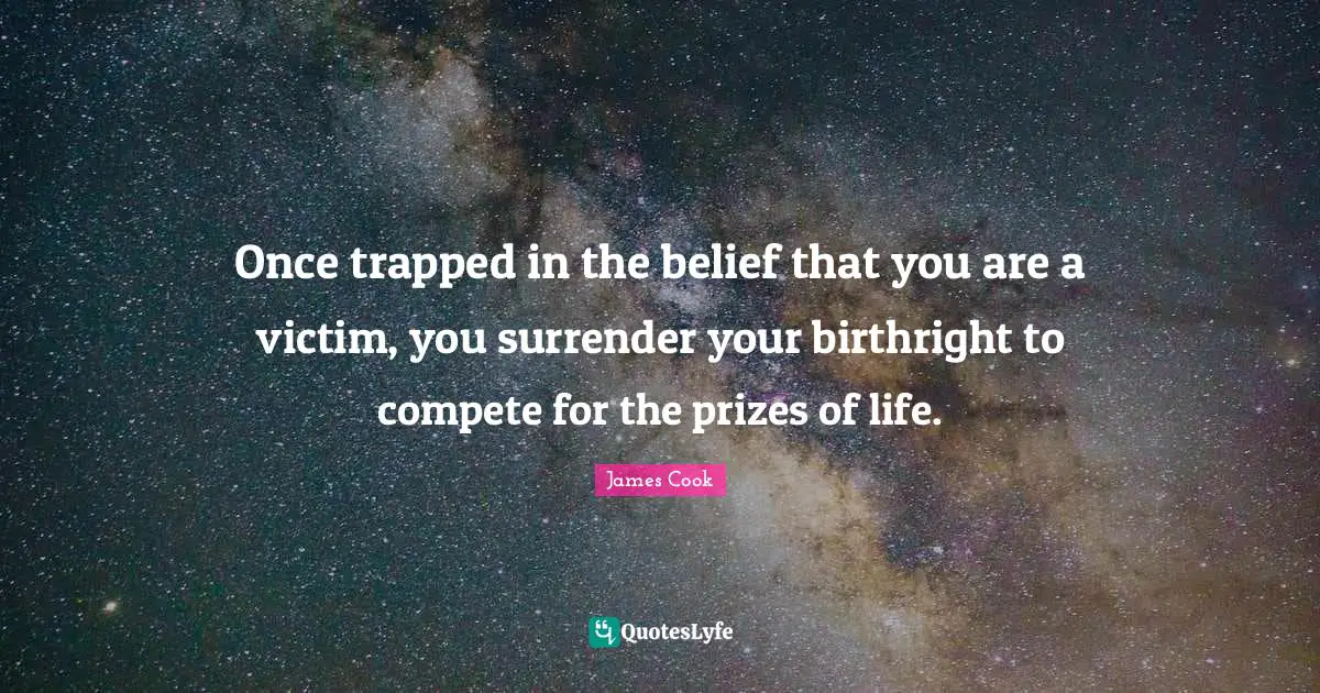 Once trapped in the belief that you are a victim, you surrender your birthright to compete for the prizes of life.