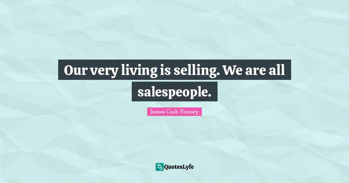 Our very living is selling. We are all salespeople.