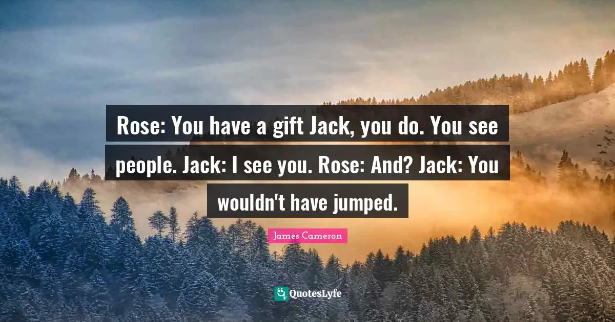 Rose: You have a gift Jack, you do. You see people. Jack: I see you. Rose: And? Jack: You wouldn't have jumped.