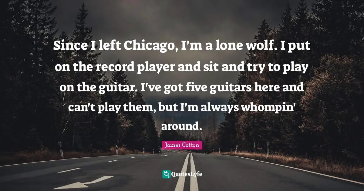 Since I left Chicago, I'm a lone wolf. I put on the record player and sit and try to play on the guitar. I've got five guitars here and can't play them, but I'm always whompin' around.