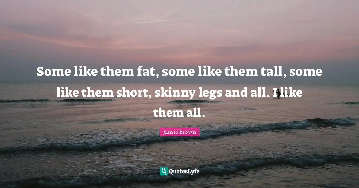 Some like them fat, some like them tall, some like them short, skinny legs and all. I like them all.