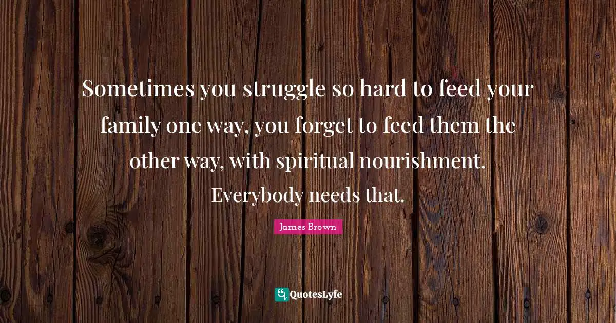 Sometimes you struggle so hard to feed your family one way, you forget to feed them the other way, with spiritual nourishment. Everybody needs that.