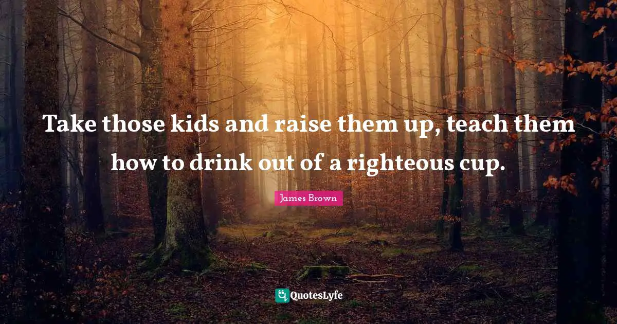 Take those kids and raise them up, teach them how to drink out of a righteous cup.