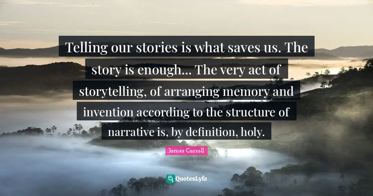 Telling our stories is what saves us. The story is enough... The very act of storytelling, of arranging memory and invention according to the structure of narrative is, by definition, holy.
