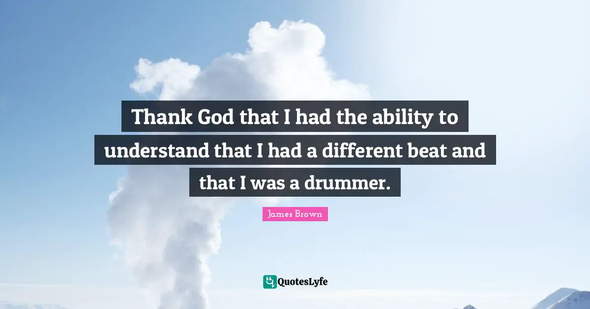 Thank God that I had the ability to understand that I had a different beat and that I was a drummer.
