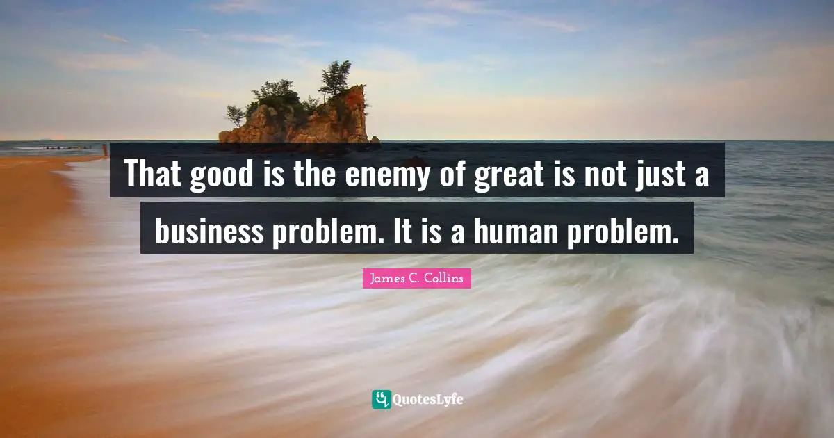 That good is the enemy of great is not just a business problem. It is a human problem.