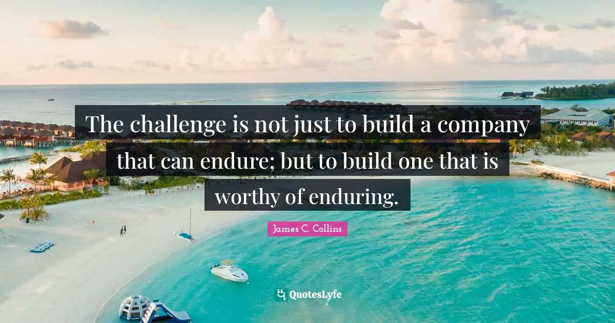 The challenge is not just to build a company that can endure; but to build one that is worthy of enduring.