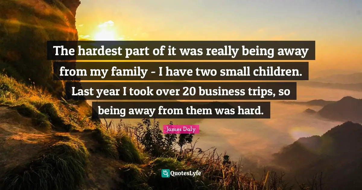 The hardest part of it was really being away from my family - I have two small children. Last year I took over 20 business trips, so being away from them was hard.