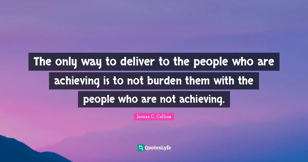 The only way to deliver to the people who are achieving is to not burden them with the people who are not achieving.