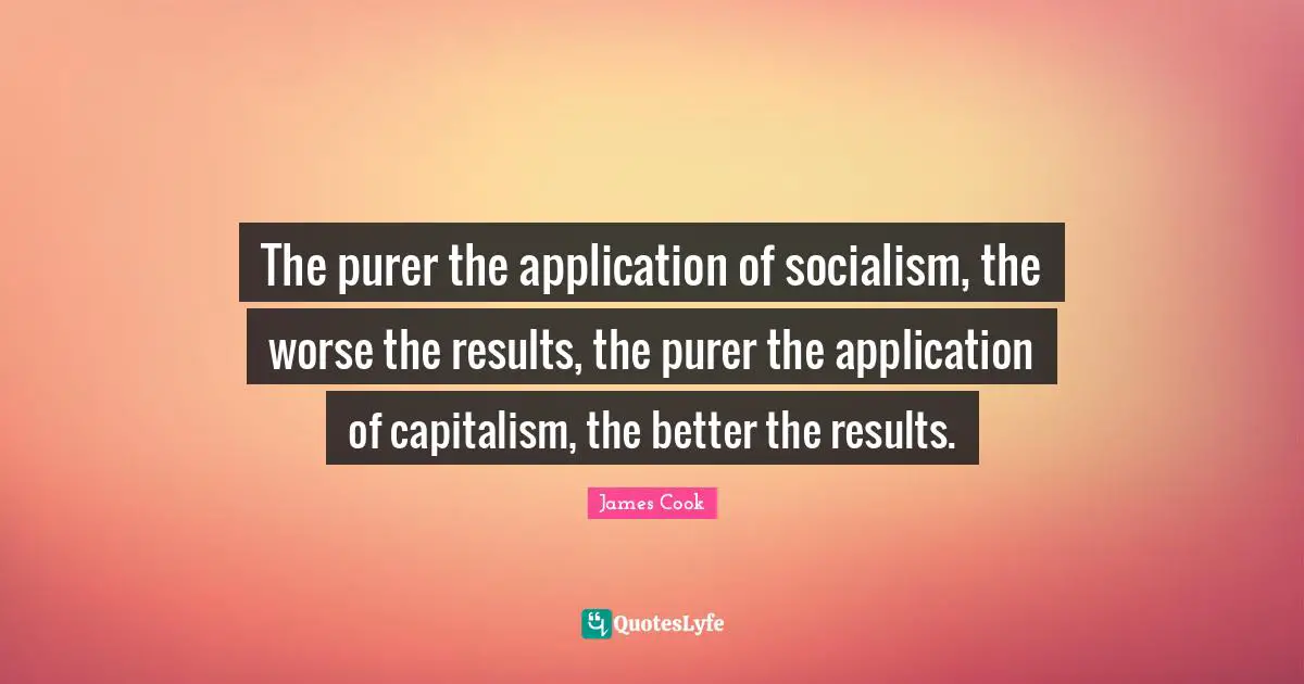The purer the application of socialism, the worse the results, the purer the application of capitalism, the better the results.