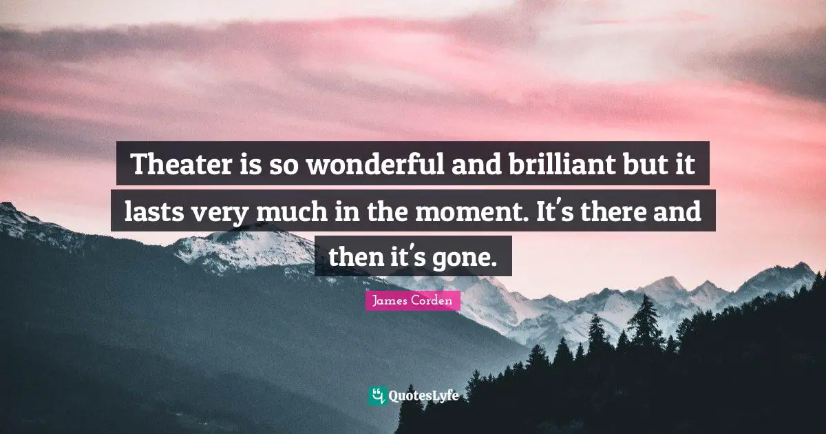 Theater is so wonderful and brilliant but it lasts very much in the moment. It's there and then it's gone.