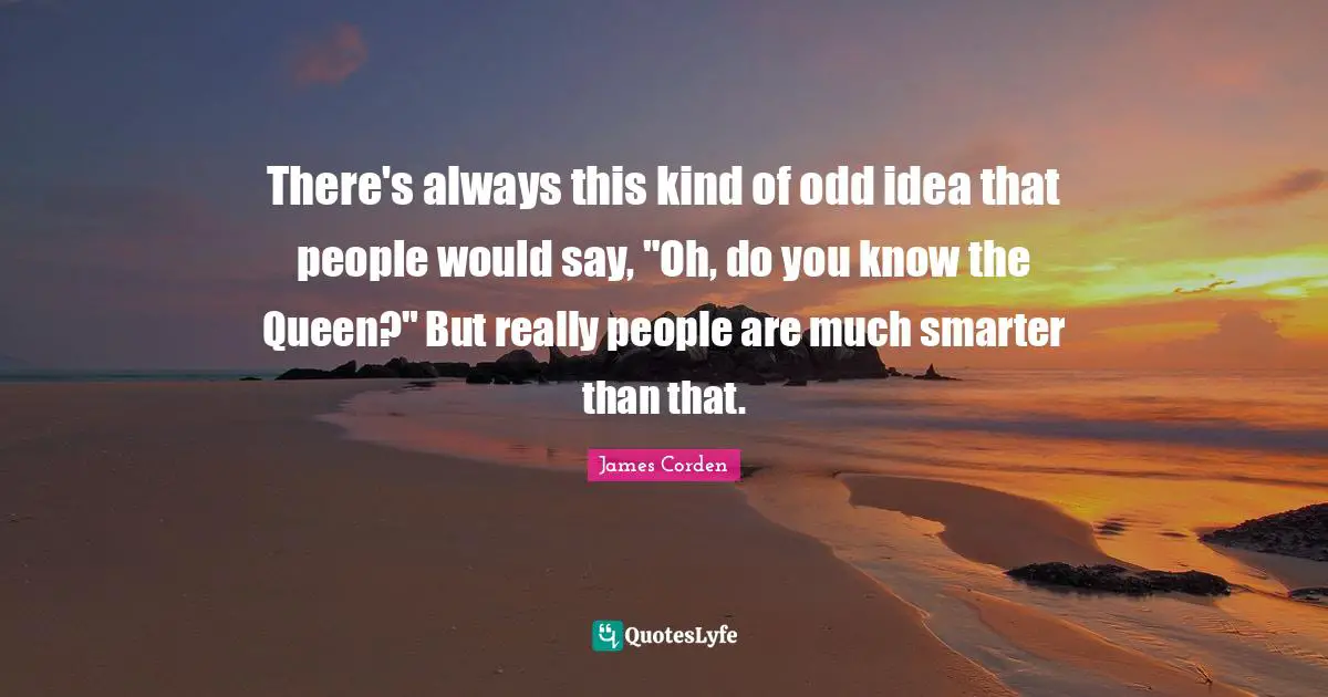 There's always this kind of odd idea that people would say, "Oh, do you know the Queen?" But really people are much smarter than that.