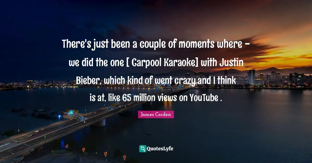 Karaoke Quotes: "There's just been a couple of moments where - we did the one [ Carpool Karaoke] with Justin Bieber, which kind of went crazy and I think is at, like 65 million views on YouTube ."