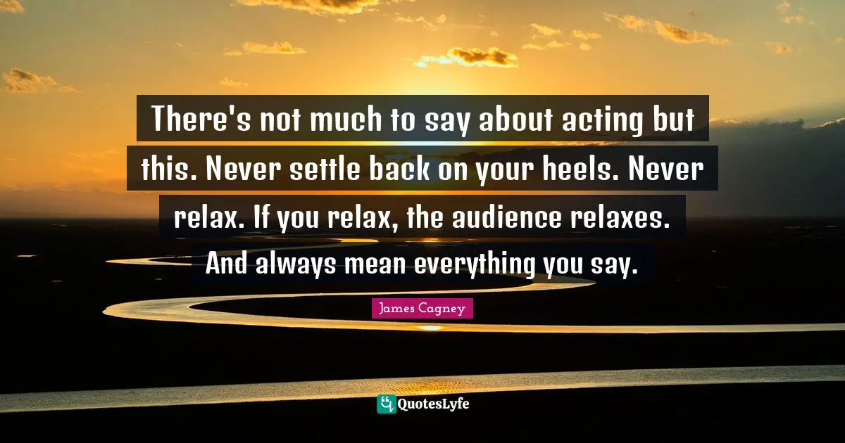 James Cagney Quotes: "There's not much to say about acting but this. Never settle back on your heels. Never relax. If you relax, the audience relaxes. And always mean everything you say."