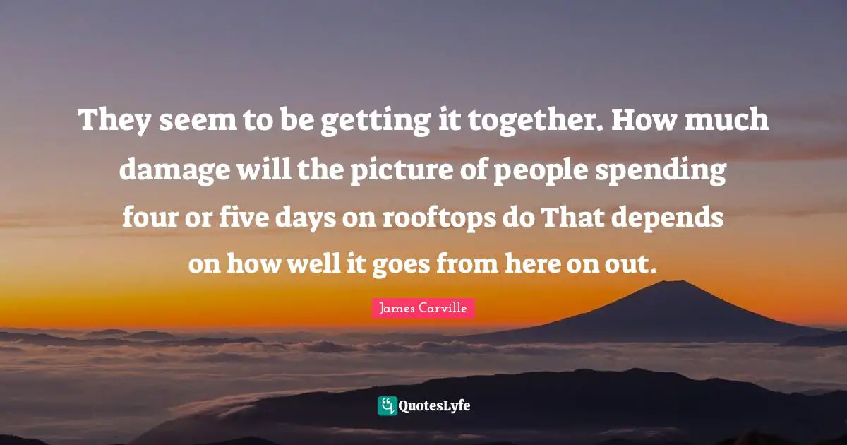 They seem to be getting it together. How much damage will the picture of people spending four or five days on rooftops do That depends on how well it goes from here on out.