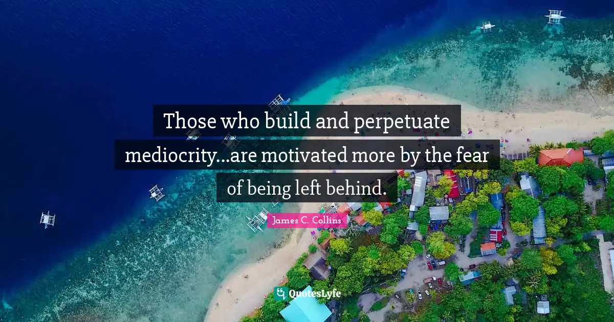 Those who build and perpetuate mediocrity...are motivated more by the fear of being left behind.